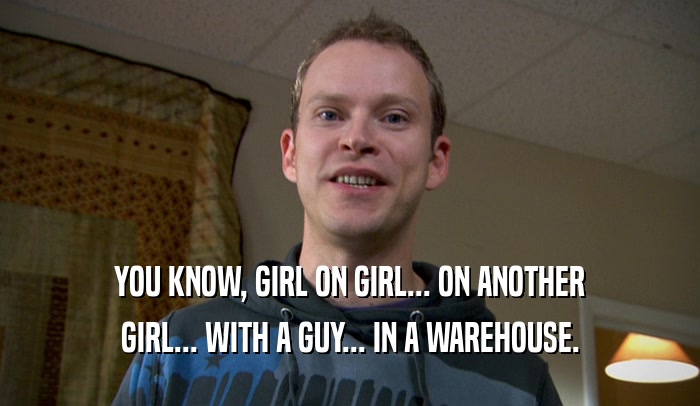 YOU KNOW, GIRL ON GIRL... ON ANOTHER GIRL... WITH A GUY... IN A WAREHOUSE. 