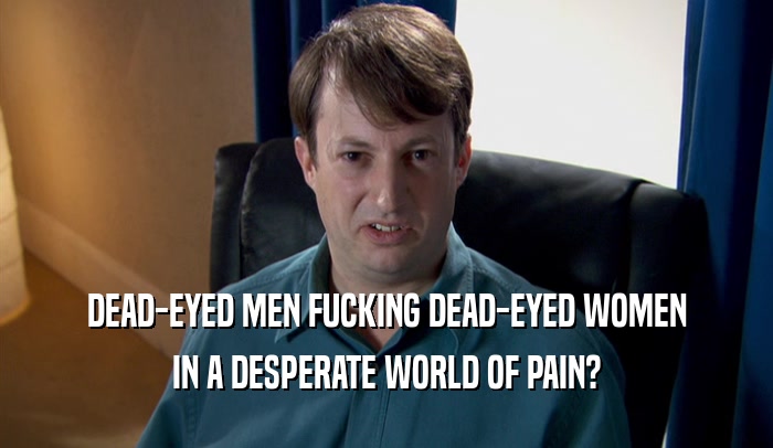 DEAD-EYED MEN FUCKING DEAD-EYED WOMEN IN A DESPERATE WORLD OF PAIN? 