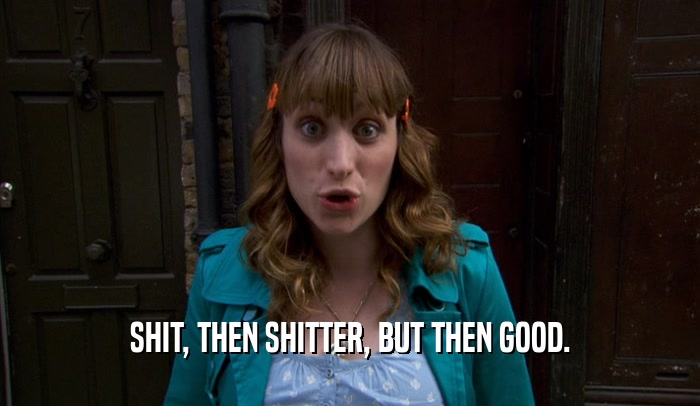 SHIT, THEN SHITTER, BUT THEN GOOD.  