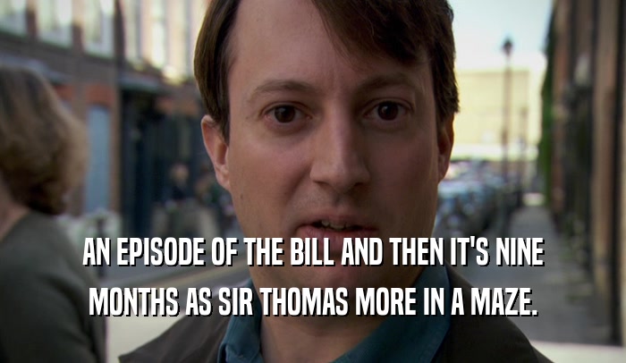 AN EPISODE OF THE BILL AND THEN IT'S NINE MONTHS AS SIR THOMAS MORE IN A MAZE. 