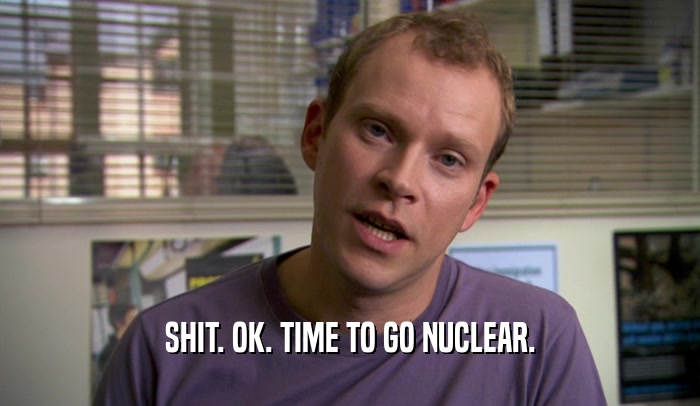 SHIT. OK. TIME TO GO NUCLEAR.  