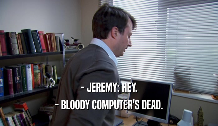 - JEREMY: HEY. - BLOODY COMPUTER'S DEAD. 