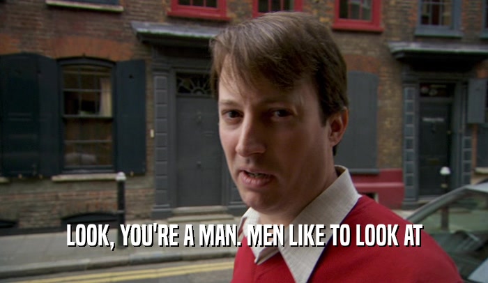 LOOK, YOU'RE A MAN. MEN LIKE TO LOOK AT  