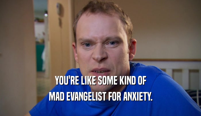 YOU'RE LIKE SOME KIND OF MAD EVANGELIST FOR ANXIETY. 