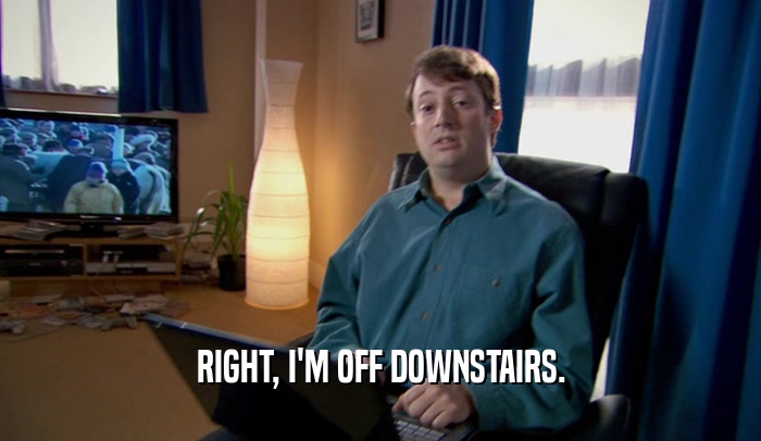 RIGHT, I'M OFF DOWNSTAIRS.  
