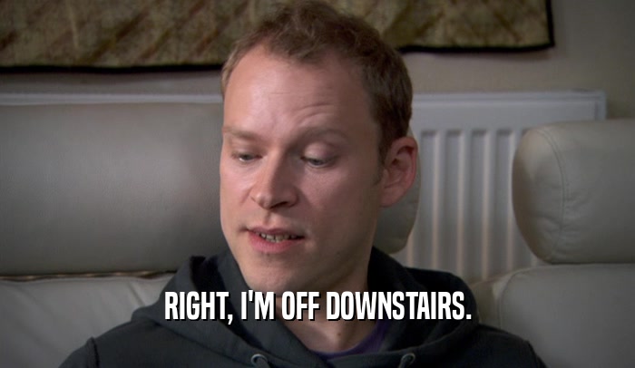 RIGHT, I'M OFF DOWNSTAIRS.  