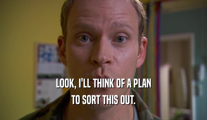 LOOK, I'LL THINK OF A PLAN TO SORT THIS OUT. 