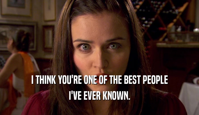 I THINK YOU'RE ONE OF THE BEST PEOPLE I'VE EVER KNOWN. 