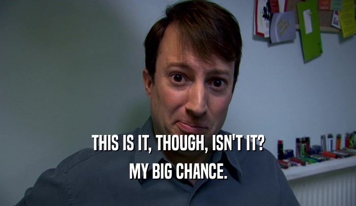 THIS IS IT, THOUGH, ISN'T IT? MY BIG CHANCE. 