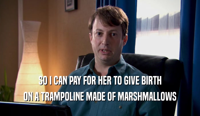 SO I CAN PAY FOR HER TO GIVE BIRTH ON A TRAMPOLINE MADE OF MARSHMALLOWS 