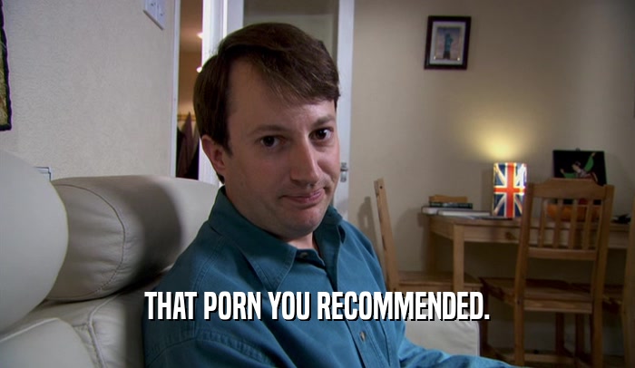 THAT PORN YOU RECOMMENDED.  