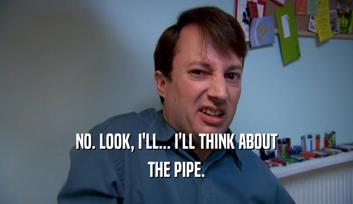 NO. LOOK, I'LL... I'LL THINK ABOUT THE PIPE. 