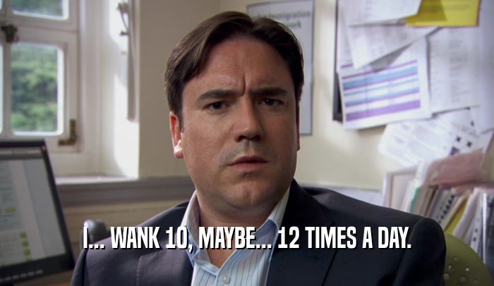 I... WANK 10, MAYBE... 12 TIMES A DAY.  