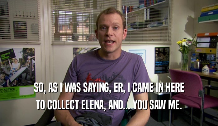 SO, AS I WAS SAYING, ER, I CAME IN HERE TO COLLECT ELENA, AND... YOU SAW ME. 