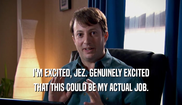 I'M EXCITED, JEZ. GENUINELY EXCITED THAT THIS COULD BE MY ACTUAL JOB. 