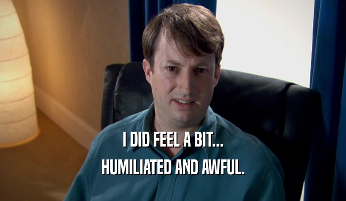 I DID FEEL A BIT... HUMILIATED AND AWFUL. 