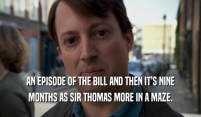 AN EPISODE OF THE BILL AND THEN IT'S NINE MONTHS AS SIR THOMAS MORE IN A MAZE. 
