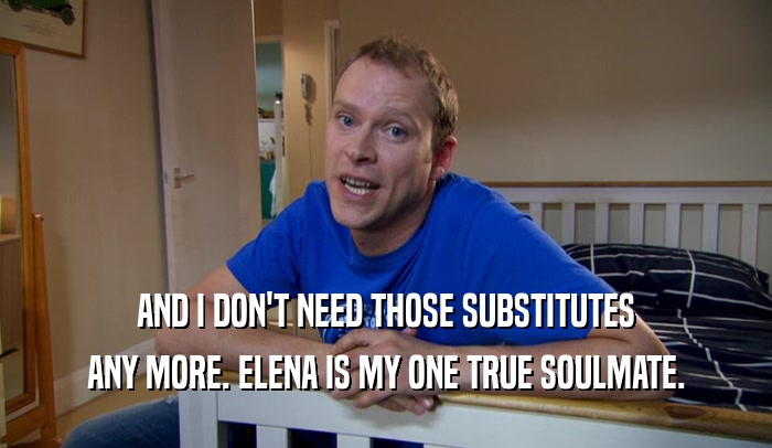 AND I DON'T NEED THOSE SUBSTITUTES ANY MORE. ELENA IS MY ONE TRUE SOULMATE. 