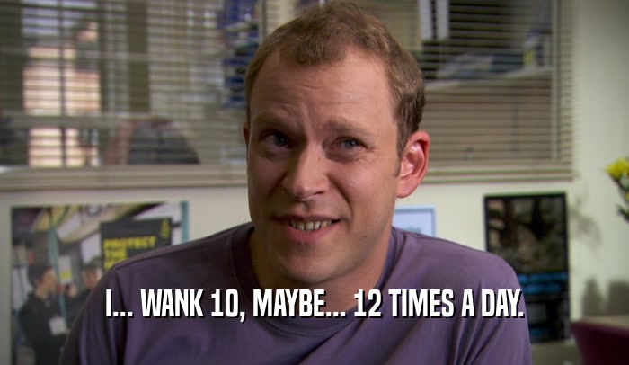 I... WANK 10, MAYBE... 12 TIMES A DAY.  