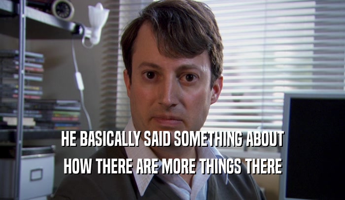HE BASICALLY SAID SOMETHING ABOUT HOW THERE ARE MORE THINGS THERE 