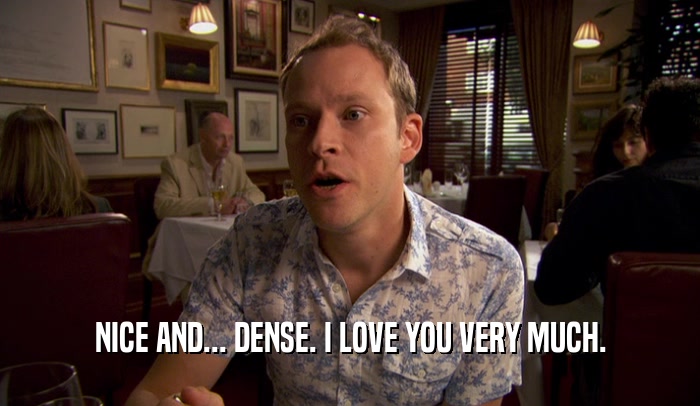 NICE AND... DENSE. I LOVE YOU VERY MUCH.  
