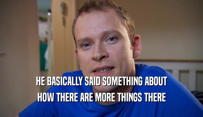 HE BASICALLY SAID SOMETHING ABOUT HOW THERE ARE MORE THINGS THERE 