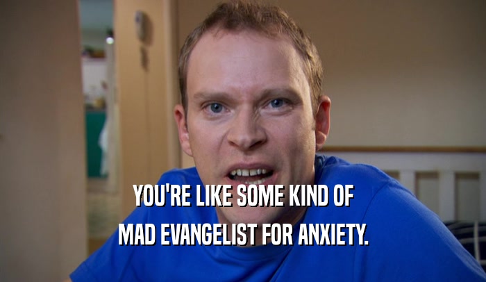 YOU'RE LIKE SOME KIND OF MAD EVANGELIST FOR ANXIETY. 