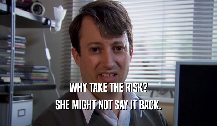 WHY TAKE THE RISK? SHE MIGHT NOT SAY IT BACK. 