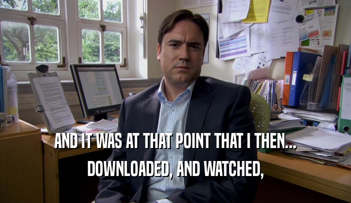 AND IT WAS AT THAT POINT THAT I THEN... DOWNLOADED, AND WATCHED, 