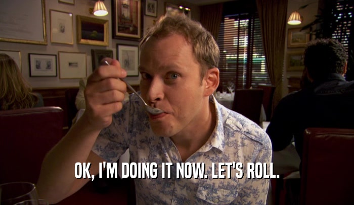 OK, I'M DOING IT NOW. LET'S ROLL.  