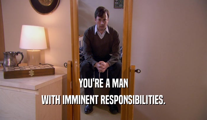 YOU'RE A MAN WITH IMMINENT RESPONSIBILITIES. 