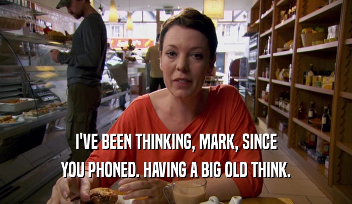 I'VE BEEN THINKING, MARK, SINCE
 YOU PHONED. HAVING A BIG OLD THINK.
 
