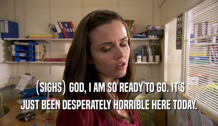 (SIGHS) GOD, I AM SO READY TO GO. IT'S JUST BEEN DESPERATELY HORRIBLE HERE TODAY. 
