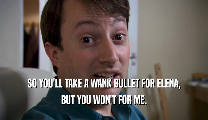 SO YOU'LL TAKE A WANK BULLET FOR ELENA, BUT YOU WON'T FOR ME. 