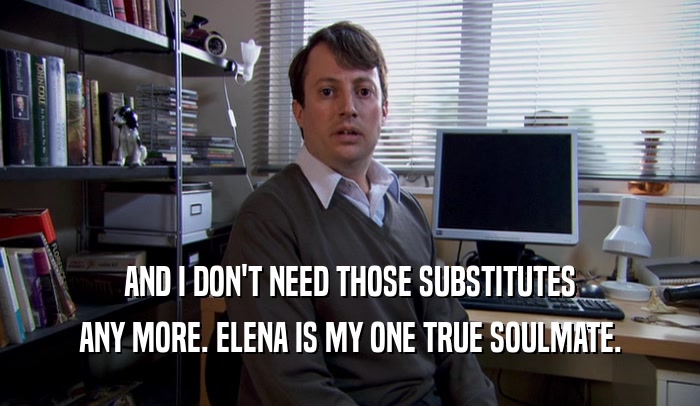 AND I DON'T NEED THOSE SUBSTITUTES ANY MORE. ELENA IS MY ONE TRUE SOULMATE. 