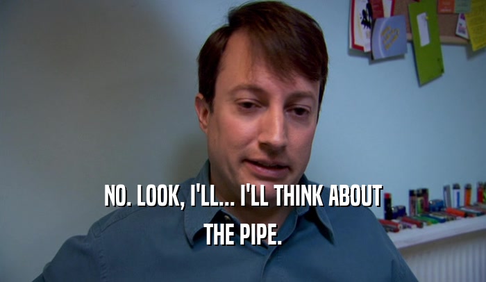 NO. LOOK, I'LL... I'LL THINK ABOUT THE PIPE. 