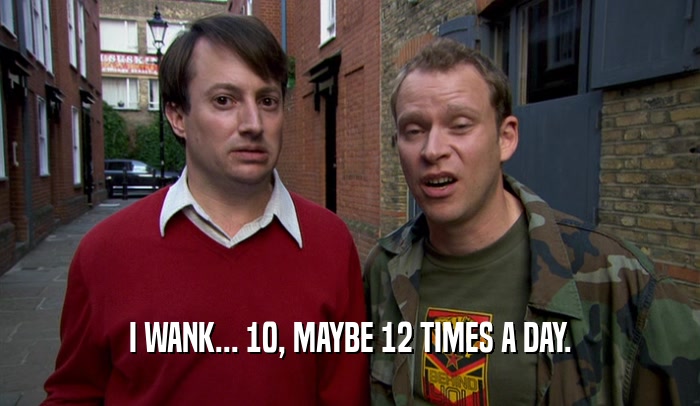 I WANK... 10, MAYBE 12 TIMES A DAY.  