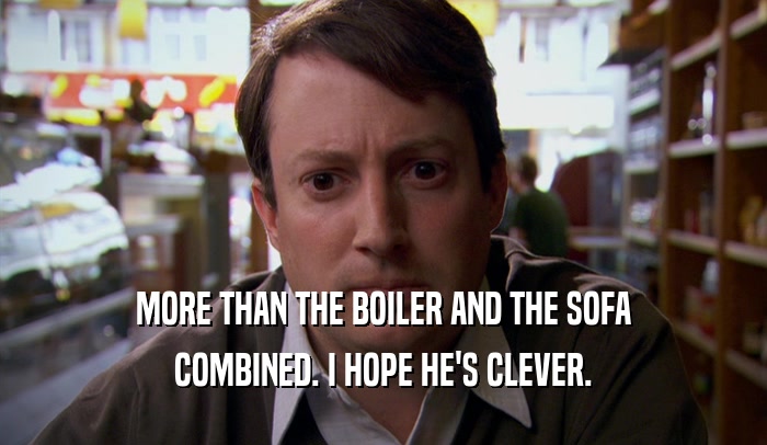 MORE THAN THE BOILER AND THE SOFA COMBINED. I HOPE HE'S CLEVER. 