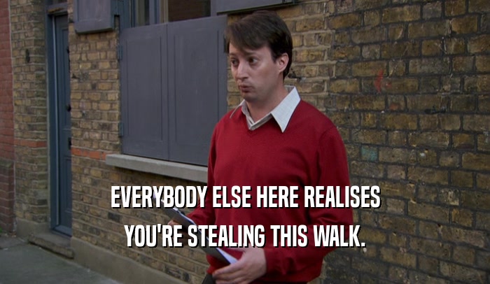EVERYBODY ELSE HERE REALISES YOU'RE STEALING THIS WALK. 