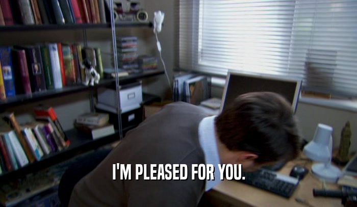 I'M PLEASED FOR YOU.  