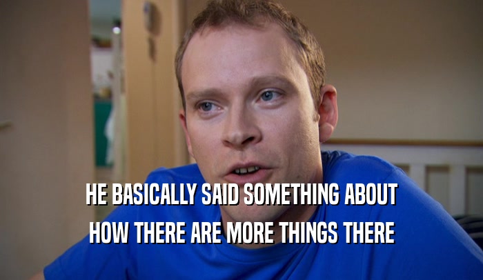 HE BASICALLY SAID SOMETHING ABOUT HOW THERE ARE MORE THINGS THERE 
