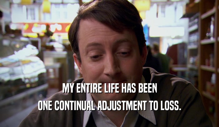 MY ENTIRE LIFE HAS BEEN ONE CONTINUAL ADJUSTMENT TO LOSS. 