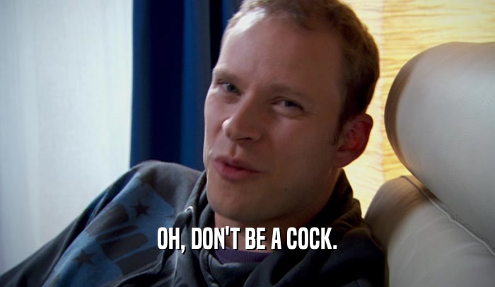 OH, DON'T BE A COCK.  