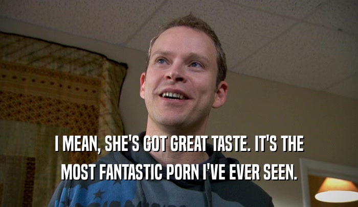 I MEAN, SHE'S GOT GREAT TASTE. IT'S THE MOST FANTASTIC PORN I'VE EVER SEEN. 