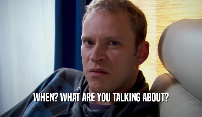 WHEN? WHAT ARE YOU TALKING ABOUT?  