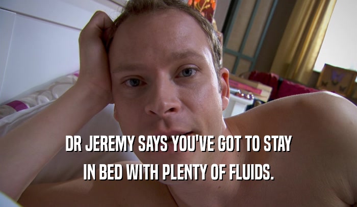 DR JEREMY SAYS YOU'VE GOT TO STAY IN BED WITH PLENTY OF FLUIDS. 