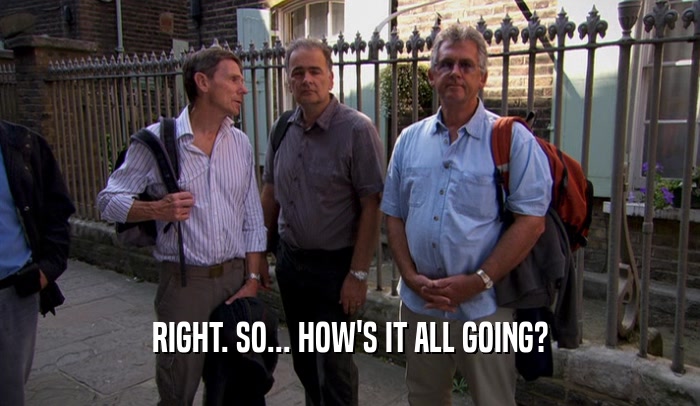 RIGHT. SO... HOW'S IT ALL GOING?  