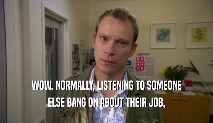 WOW. NORMALLY, LISTENING TO SOMEONE ELSE BANG ON ABOUT THEIR JOB, 