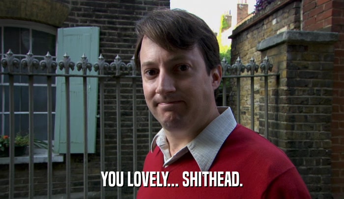 YOU LOVELY... SHITHEAD.  