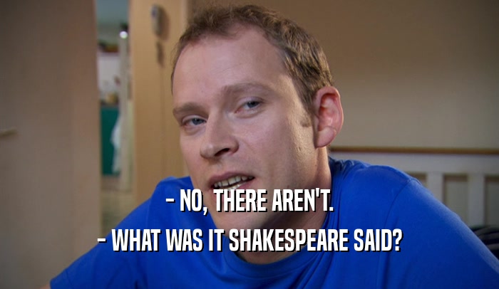 - NO, THERE AREN'T. - WHAT WAS IT SHAKESPEARE SAID? 